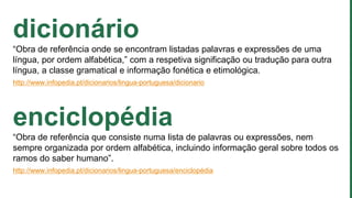 dicionário
“Obra de referência onde se encontram listadas palavras e expressões de uma
língua, por ordem alfabética,” com a respetiva significação ou tradução para outra
língua, a classe gramatical e informação fonética e etimológica.
http://www.infopedia.pt/dicionarios/lingua-portuguesa/dicionario
enciclopédia
“Obra de referência que consiste numa lista de palavras ou expressões, nem
sempre organizada por ordem alfabética, incluindo informação geral sobre todos os
ramos do saber humano”.
http://www.infopedia.pt/dicionarios/lingua-portuguesa/enciclopédia
 