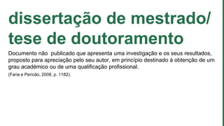 dissertação de mestrado/
tese de doutoramento
Documento não publicado que apresenta uma investigação e os seus resultados,
proposto para apreciação pelo seu autor, em princípio destinado à obtenção de um
grau académico ou de uma qualificação profissional.
(Faria e Pericão, 2008, p. 1182).
 