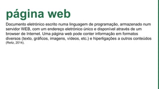 página web
Documento eletrónico escrito numa linguagem de programação, armazenado num
servidor WEB, com um endereço eletrónico único e disponível através de um
browser de Internet. Uma página web pode conter informação em formatos
diversos (texto, gráficos, imagens, vídeos, etc.) e hiperligações a outros conteúdos
(Reitz, 2014).
 