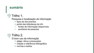 sumário
Trilho 1.
Pesquisa e localização de informação
 tipos de documentos
 portal das bibliotecas da UA:
• fontes de informação disponíveis
• auxiliares de pesquisa
Trilho 2.
O bom uso da informação
 plágio: ética e precauções
 citação e referência bibliográfica
 normas e estilos
 