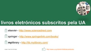 livros eletrónicos subscritos pela UA
elsevier - http://www.sciencedirect.com
springer - http://www.springerlink.com/books/
myilibrary - http://lib.myilibrary.com/
http://www.ua.pt/sbidm/biblioteca/ebooksImagem: https://flic.kr/p/7dgQje
 