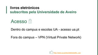 livros eletrónicos
subscritos pela Universidade de Aveiro
Acesso
Dentro do campus e escolas UA - acesso ua.pt
Fora do campus – VPN (Virtual Private Network)
http://www.ua.pt/stic/teletrabalho_vpn
 