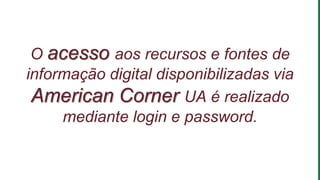 O acesso aos recursos e fontes de
informação digital disponibilizadas via
American Corner UA é realizado
mediante login e password.
 