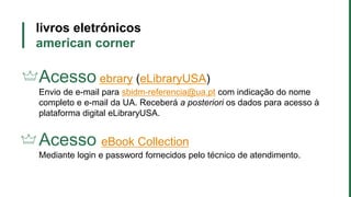 livros eletrónicos
american corner
Acesso ebrary (eLibraryUSA)
Envio de e-mail para sbidm-referencia@ua.pt com indicação do nome
completo e e-mail da UA. Receberá a posteriori os dados para acesso à
plataforma digital eLibraryUSA.
Acesso eBook Collection
Mediante login e password fornecidos pelo técnico de atendimento.
 