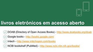 livros eletrónicos em acesso aberto
DOAB (Directory of Open Access Books) - http://www.doabooks.org/doab
Google books - http://books.google.com/
Intech - http://www.intechopen.com/books
NCBI bookshelf (PubMed) - http://www.ncbi.nlm.nih.gov/books/
 