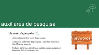 auxiliares de pesquisa
Keywords
Assunto da pesquisa
• definir claramente o tema de pesquisa.
• selecionar os termos de pesquisa / palavras-chave que
identificam o assunto.
• traduzir os termos para língua inglesa nas pesquisas em
bases de dados internacionais.
 