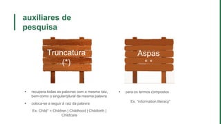 auxiliares de
pesquisa
Truncatura
(*)
Aspas
“ “
 recupera todas as palavras com a mesma raiz,
bem como o singular/plural da mesma palavra
 coloca-se a seguir à raiz da palavra:
Ex. Child* = Children | Childhood | Childbirth |
Childcare
 para os termos compostos
Ex. “information literacy”
 