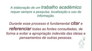 A elaboração de um trabalho académico
requer sempre a pesquisa, localização e uso de
informação.
Durante esse processo é fundamental citar e
referenciar todas as fontes consultadas, de
forma a evitar a apropriação indevida das ideias e
pensamentos de outras pessoas.
 