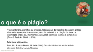 o que é o plágio?
“Roubo literário, científico ou artístico. Cópia servil do trabalho de outrem, prática
altamente reprovável e errada no ponto de vista ético; a citação da fonte de
informação impõe-se, mormente no universo científico, técnico e jornalístico”
(Faria & Pericão, 2008, p. 970).
Referência bibliográfica
Faria, M. I. R. de, & Pericão, M. da G. (2008). Dicionário do livro: da escrita ao livro
eletrónico. Coimbra: Livraria Almedina.
Imagem: https://flic.kr/p/4qzZ7Q
 