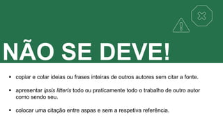 NÃO SE DEVE!
 copiar e colar ideias ou frases inteiras de outros autores sem citar a fonte.
 apresentar ipsis litteris todo ou praticamente todo o trabalho de outro autor
como sendo seu.
 colocar uma citação entre aspas e sem a respetiva referência.
 