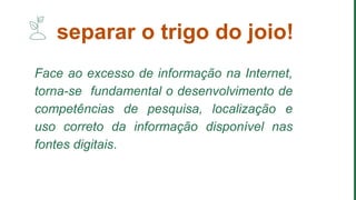 Face ao excesso de informação na Internet,
torna-se fundamental o desenvolvimento de
competências de pesquisa, localização e
uso correto da informação disponível nas
fontes digitais.
separar o trigo do joio!
 