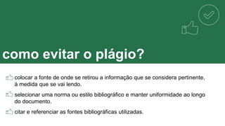 como evitar o plágio?
colocar a fonte de onde se retirou a informação que se considera pertinente,
à medida que se vai lendo.
selecionar uma norma ou estilo bibliográfico e manter uniformidade ao longo
do documento.
citar e referenciar as fontes bibliográficas utilizadas.
 
