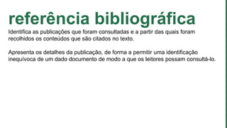 referência bibliográfica
Identifica as publicações que foram consultadas e a partir das quais foram
recolhidos os conteúdos que são citados no texto.
Apresenta os detalhes da publicação, de forma a permitir uma identificação
inequívoca de um dado documento de modo a que os leitores possam consultá-lo.
 