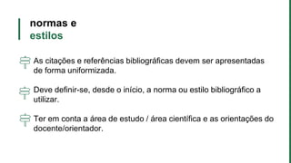normas e
estilos
As citações e referências bibliográficas devem ser apresentadas
de forma uniformizada.
Deve definir-se, desde o início, a norma ou estilo bibliográfico a
utilizar.
Ter em conta a área de estudo / área científica e as orientações do
docente/orientador.
 