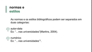 normas e
estilos
As normas e os estilos bibliográficos podem ser separados em
duas categorias:
autor-data
Ex: “…nas universidades”(Martins, 2004).
numérico
Ex: “…nas universidades”1.
 