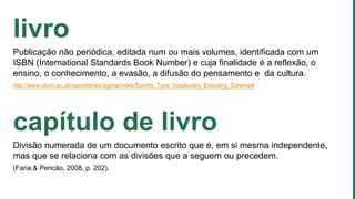 livro
Publicação não periódica, editada num ou mais volumes, identificada com um
ISBN (International Standards Book Number) e cuja finalidade é a reflexão, o
ensino, o conhecimento, a evasão, a difusão do pensamento e da cultura.
http://www.ukoln.ac.uk/repositories/digirep/index/Eprints_Type_Vocabulary_Encoding_Scheme#
capítulo de livro
Divisão numerada de um documento escrito que é, em si mesma independente,
mas que se relaciona com as divisões que a seguem ou precedem.
(Faria & Pericão, 2008, p. 202).
 