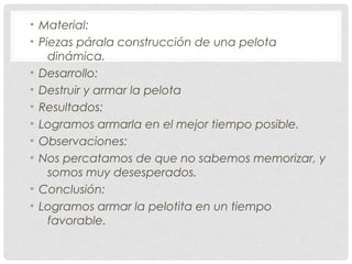 • Material:
• Piezas párala construcción de una pelota
dinámica.
• Desarrollo:
• Destruir y armar la pelota
• Resultados:
• Logramos armarla en el mejor tiempo posible.
• Observaciones:
• Nos percatamos de que no sabemos memorizar, y
somos muy desesperados.
• Conclusión:
• Logramos armar la pelotita en un tiempo
favorable.