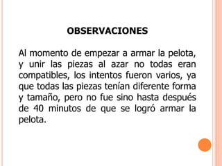 OBSERVACIONES
Al momento de empezar a armar la pelota,
y unir las piezas al azar no todas eran
compatibles, los intentos fueron varios, ya
que todas las piezas tenían diferente forma
y tamaño, pero no fue sino hasta después
de 40 minutos de que se logró armar la
pelota.
 