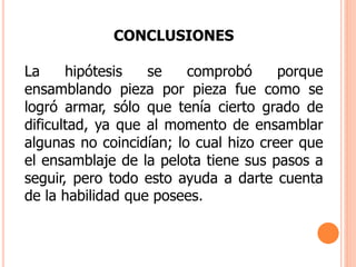 CONCLUSIONES
La hipótesis se comprobó porque
ensamblando pieza por pieza fue como se
logró armar, sólo que tenía cierto grado de
dificultad, ya que al momento de ensamblar
algunas no coincidían; lo cual hizo creer que
el ensamblaje de la pelota tiene sus pasos a
seguir, pero todo esto ayuda a darte cuenta
de la habilidad que posees.
 