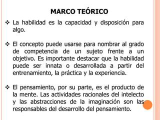 MARCO TEÓRICO
 La habilidad es la capacidad y disposición para
algo.
 El concepto puede usarse para nombrar al grado
de competencia de un sujeto frente a un
objetivo. Es importante destacar que la habilidad
puede ser innata o desarrollada a partir del
entrenamiento, la práctica y la experiencia.
 El pensamiento, por su parte, es el producto de
la mente. Las actividades racionales del intelecto
y las abstracciones de la imaginación son las
responsables del desarrollo del pensamiento.
 