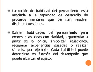  La noción de habilidad del pensamiento está
asociada a la capacidad de desarrollo de
procesos mentales que permitan resolver
distintas cuestiones.
 Existen habilidades del pensamiento para
expresar las ideas con claridad, argumentar a
partir de la lógica, simbolizar situaciones,
recuperar experiencias pasadas o realizar
síntesis, por ejemplo. Cada habilidad puede
describirse en función del desempeño que
puede alcanzar el sujeto.
 