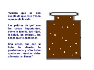 “ Quiero que se den cuenta de que este frasco representa la vida. Las pelotas de golf son las cosas importantes, como la familia, los hijos, la salud, los amigos... las cosas que te apasionan. Son cosas que aún si todo lo demás lo perdiéramos y sólo éstas quedaran, nuestras vidas aún estarían llenas” 
