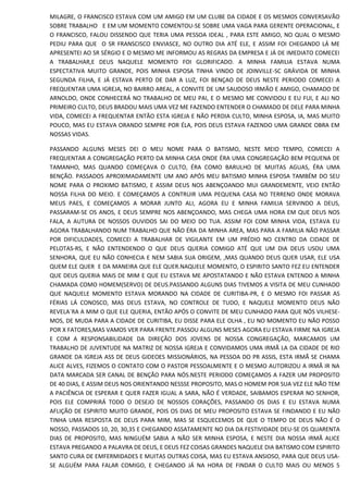 MILAGRE, O FRANCISCO ESTAVA COM UM AMIGO EM UM CLUBE DA CIDADE E OS MESMOS CONVERSAVÃO
SOBRE TRABALHO E EM UM MOMENTO COMENTOU-SE SOBRE UMA VAGA PARA GERENTE OPERACIONAL, E
O FRANCISCO, FALOU DISSENDO QUE TERIA UMA PESSOA IDEAL , PARA ESTE AMIGO, NO QUAL O MESMO
PEDIU PARA QUE O SR FRANSCISCO ENVIASCE, NO OUTRO DIA ATÉ ELE, E ASSIM FOI CHEGANDO LÁ ME
APRESENTEI AO SR SÉRGIO E O MESMO ME INFORMOU AS REGRAS DA EMPRESA E JÁ DE IMEDIATO COMECEI
A TRABALHAR,E DEUS NAQUELE MOMENTO FOI GLORIFICADO. A MINHA FAMILIA ESTAVA NUMA
ESPECTATIVA MUITO GRANDE, POIS MINHA ESPOSA TINHA VINDO DE JOINVILLE-SC GRÁVIDA DE MINHA
SEGUNDA FILHA, E JÁ ESTAVA PERTO DE DAR A LUZ, FOI BENÇAO DE DEUS NESTE PERIODO COMECEI A
FREQUENTAR UMA IGREJA, NO BAIRRO AREAL, A CONVITE DE UM SAUDOSO IRMÃO E AMIGO, CHAMADO DE
ARNOLDO, ONDE CONHECERÁ NO TRABALHO DE MEU PAI, E O MESMO ME CONVIDOU E EU FUI, E ALI NO
PRIMEIRO CULTO, DEUS BRADOU MAIS UMA VEZ ME FAZENDO ENTENDER O CHAMADO DE DELE PARA MINHA
VIDA, COMECEI A FREQUENTAR ENTÃO ESTA IGREJA E NÃO PERDIA CULTO, MINHA ESPOSA, IA, MAS MUITO
POUCO, MAS EU ESTAVA ORANDO SEMPRE POR ÉLA, POIS DEUS ESTAVA FAZENDO UMA GRANDE OBRA EM
NOSSAS VIDAS.
PASSANDO ALGUNS MESES DEI O MEU NOME PARA O BATISMO, NESTE MEIO TEMPO, COMECEI A
FREQUENTAR A CONGREGAÇÃO PERTO DA MINHA CASA ONDE ÉRA UMA CONGREGAÇÃO BEM PEQUENA DE
TAMANHO, MAS QUANDO COMEÇAVA O CULTO, ÉRA COMO BARULHO DE MUITAS AGUAS, ÉRA UMA
BENÇÃO. PASSADOS APROXIMADAMENTE UM ANO APÓS MEU BATISMO MINHA ESPOSA TAMBÉM DO SEU
NOME PARA O PROXIMO BATISMO, E ASSIM DEUS NOS ABENÇOANDO MUI GRANDEMENTE, VEIO ENTÃO
NOSSA FILHA DO MEIO. E COMEÇAMOS A CONTRUIR UMA PEQUENA CASA NO TERRENO ONDE MORAVA
MEUS PAES, E COMEÇAMOS A MORAR JUNTO ALI, AGORA EU E MINHA FAMILIA SERVINDO A DEUS,
PASSARAM-SE OS ANOS, E DEUS SEMPRE NOS ABENÇOANDO, MAS CHEGA UMA HORA EM QUE DEUS NOS
FALA, A AUTURA DE NOSSOS OUVIDOS SAI DO MEIO DO TUA. ASSIM FOI COM MINHA VIDA, ESTAVA EU
AGORA TRABALHANDO NUM TRABALHO QUE NÃO ÉRA DA MINHA AREA, MAS PARA A FAMILIA NÃO PASSAR
POR DIFICULDADES, COMECEI A TRABALHAR DE VIGILANTE EM UM PRÉDIO NO CENTRO DA CIDADE DE
PELOTAS-RS, E NÃO ENTENDENDO O QUE DEUS QUERIA COMIGO ATÉ QUE UM DIA DEUS USOU UMA
SENHORA, QUE EU NÃO CONHECIA E NEM SABIA SUA ORIGEM, ,MAS QUANDO DEUS QUER USAR, ELE USA
QUEM ELE QUER E DA MANEIRA QUE ELE QUER.NAQUELE MOMENTO, O ESPIRITO SANTO FEZ EU ENTENDER
QUE DEUS QUERIA MAIS DE MIM E QUE EU ESTAVA ME APOSTATANDO E NÃO ESTAVA ENTENDO A MINHA
CHAMADA COMO HOMEM(SERVO) DE DEUS.PASSANDO ALGUNS DIAS TIVEMOS A VISITA DE MEU CUNHADO
QUE NAQUELE MOMENTO ESTAVA MORANDO NA CIDADE DE CURITIBA-PR, E O MESMO FOI PASSAR AS
FÉRIAS LÁ CONOSCO, MAS DEUS ESTAVA, NO CONTROLE DE TUDO, E NAQUELE MOMENTO DEUS NÃO
REVELA´RA A MIM O QUE ELE QUERIA, ENTÃO APÓS O CONVITE DE MEU CUNHADO PARA QUE NÓS VILHESE-
MOS, DE MUDA PARA A CIDADE DE CURITIBA, EU DISSE PARA ELE OLHA , EU NO MOMENTO EU NÃO POSSO
POR X FATORES,MAS VAMOS VER PARA FRENTE.PASSOU ALGUNS MESES AGORA EU ESTAVA FIRME NA IGREJA
E COM A RESPONSABILIDADE DA DIREÇÃO DOS JOVENS DE NOSSA CONGREGAÇÃO, MARCAMOS UM
TRABALHO DE JUVENTUDE NA MATRIZ DE NOSSA IGREJA E CONVIDAMOS UMA IRMÃ LA DA CIDADE DE RIO
GRANDE DA IGREJA ASS DE DEUS GIDEOES MISSIONÁRIOS, NA PESSOA DO PR ASSIS, ESTA IRMÃ SE CHAMA
ALICE ALVES, FIZEMOS O CONTATO COM O PASTOR PESSOALMENTE E O MESMO AUTORIZOU A IRMÃ IR NA
DATA MARCADA SER CANAL DE BENÇÃO PARA NÓS.NESTE PERIODO COMEÇAMOS A FAZER UM PROPOSITO
DE 40 DIAS, E ASSIM DEUS NOS ORIENTANDO NESSSE PROPOSITO, MAS O HOMEM POR SUA VEZ ELE NÃO TEM
A PACIÊNCIA DE ESPERAR E QUER FAZER IGUAL A SARA, NÃO É VERDADE, SAIBAMOS ESPERAR NO SENHOR,
POIS ELE COMPRIRÁ TODO O DESEJO DE NOSSOS CORAÇÕES, PASSANDO OS DIAS E EU ESTAVA NUMA
AFLIÇÃO DE ESPIRITO MUITO GRANDE, POIS OS DIAS DE MEU PROPOSITO ESTAVA SE FINDANDO E EU NÃO
TINHA UMA RESPOSTA DE DEUS PARA MIM, MAS SE ESQUECEMOS DE QUE O TEMPO DE DEUS NÃO É O
NOSSO, PASSADOS 10, 20, 30,35 E CHEGANDO ASSATAMENTE NO DIA DA FESTIVIDADE DEU-SE OS QUARENTA
DIAS DE PROPOSITO, MAS NINGUÉM SABIA A NÃO SER MINHA ESPOSA, E NESTE DIA NOSSA IRMÃ ALICE
ESTAVA PREGANDO A PALAVRA DE DEUS, E DEUS FEZ COISAS GRANDES NAQUELE DIA BATISMO COM ESPIRITO
SANTO CURA DE EMFERMIDADES E MUITAS OUTRAS COISA, MAS EU ESTAVA ANSIOSO, PARA QUE DEUS USA-
SE ALGUÉM PARA FALAR COMIGO, E CHEGANDO JÁ NA HORA DE FINDAR O CULTO MAIS OU MENOS 5
 