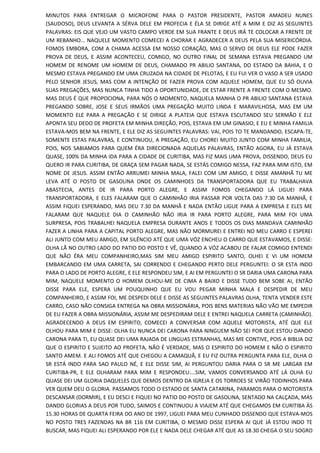 MINUTOS PARA ENTREGAR O MICROFONE PARA O PASTOR PRESIDENTE, PASTOR AMADEU NUNES
(SAUDOSO), DEUS LEVANTA A SÉRVA DELE EM PROFECIA E ÉLA SE DIRIGE ATÉ A MIM E DIZ AS SEGUINTES
PALAVRAS: EIS QUE VEJO UM VASTO CAMPO VERDE EM SUA FRANTE E DEUS IRÁ TE COLOCAR A FRENTE DE
UM REBANHO... NAQUELE MOMENTO COMECEI A CHORAR E AGRADECER A DEUS PELA SUA MISERICÓRDIA.
FOMOS EMBORA, COM A CHAMA ACESSA EM NOSSO CORAÇÃO, MAS O SERVO DE DEUS ELE PODE FAZER
PROVA DE DEUS, E ASSIM ACONTECEU, COMIGO, NO OUTRO FINAL DE SEMANA ESTAVA PREGANDO UM
HOMEM DE RENOME UM HOMEM DE DEUS, CHAMADO PR ABILIO SANTANA, DO ESTADO DA BAHIA, E O
MESMO ESTAVA PREGANDO EM UMA CRUZADA NA CIDADE DE PELOTAS, E EU FUI VER O VASO A SER USADO
PELO SENHOR JESUS, MAS COM A INTENÇÃO DE FAZER PROVA COM AQUELE HOMEM, QUE EU SÓ OUVIA
SUAS PREGAÇÕES, MAS NUNCA TINHA TIDO A OPORTUNIDADE, DE ESTAR FRENTE A FRENTE COM O MESMO.
MAS DEUS É QUE PROPOCIONA, PARA NÓS O MOMENTO, NAQUELA MANHA O PR ABILIO SANTANA ESTAVA
PREGANDO SOBRE, JOSE E SEUS IRMÃOS UMA PREGAÇÃO MUITO LINDA E MARAVILHOSA, MAS EM UM
MOMENTO ELE PARA A PREGAÇÃO E SE DIRIGE A PLATEIA QUE ESTAVA ESCUTANDO SEU SERMÃO E ELE
APONTA SEU DEDO DE PROFETA EM MINHA DIREÇÃO, POIS, ESTAVA EM UM GINASIO, E EU E MINHA FAMILIA
ESTAVA-MOS BEM NA FRENTE, E ELE DIZ AS SEGUINTES PALAVRAS: VAI, POIS TO TE MANDANDO, ESCAPA-TE,
SOMENTE ESTAS PALAVRAS, E CONTINUOU, A PREGAÇÃO, EU CHOREI MUITO JUNTO COM MINHA FAMILIA,
POIS, NOS SABIAMOS PARA QUEM ÉRA DIRECIONADA AQUELAS PALAVRAS, ENTÃO AGORA, EU JÁ ESTAVA
QUASE, 100% DA MINHA IDA PARA A CIDADE DE CURITIBA, MAS FIZ MAIS UMA PROVA, DISSENDO, DEUS EU
QUERO IR PARA CURITIBA, DE GRAÇA SEM PAGAR NADA, SE ESTÁS COMIGO NESSA, FAZ PARA MIM ISTO, EM
NOME DE JESUS. ASSIM ENTÃO ARRUMEI MINHA MALA, FALEI COM UM AMIGO, E DISSE AMANHÃ TU ME
LEVA ATÉ O POSTO DE GASOLINA ONDE OS CAMINHOES DA TRANSPORTADORA QUE EU TRABALHAVA
ABASTECIA, ANTES DE IR PARA PORTO ALEGRE, E ASSIM FOMOS CHEGANDO LÁ LIGUEI PARA
TRANSPORTADORA, E ELES FALARAM QUE O CAMINHÃO IRIA PASSAR POR VOLTA DAS 7.30 DA MANHÃ, E
ASSIM FIQUEI ESPERANDO, MAS DEU 7.30 DA MANHÃ E NADA ENTÃO LIGUE PARA A EMPRESA E ELES ME
FALARAM QUE NAQUELE DIA O CAMINHÃO NÃO IRIA IR PARA PORTO ALEGRE, PARA MIM FOI UMA
SURPRESA, POIS TRABALHEI NAQUELA EMPRESA DURANTE ANOS E TODOS OS DIAS MANDAVA CAMINHÃO
FAZER A LINHA PARA A CAPITAL PORTO ALEGRE, MAS NÃO MORMUREI E ENTREI NO MEU CARRO E ESPEREI
ALI JUNTO COM MEU AMIGO, EM SILÊNCIO ATÉ QUE UMA VÓZ ENCHEU O CARRO QUE ESTAVAMOS, E DISSE:
OLHA LÃ NO OUTRO LADO DO PATIO DO POSTO E VÊ, QUANDO A VÓZ ACABOU DE FALAR COMIGO ENTENDI
QUE NÃO ÉRA MEU COMPANHEIRO,MAS SIM MEU AMIGO ESPIRITO SANTO, OLHEI E VI UM HOMEM
EMBARCANDO EM UMA CARRETA, SAI CORRENDO E CHEGANDO PERTO DELE PERGUNTEI: O SR ESTA INDO
PARA O LADO DE PORTO ALEGRE, E ELE RESPONDEU SIM, E AI EM PERGUNTEI O SR DARIA UMA CARONA PARA
MIM, NAQUELE MOMENTO O HOMEM OLHOU-ME DE CIMA A BAIXO E DISSE TUDO BEM SOBE AI, ENTÃO
DISSE PARA ELE, ESPERA UM POUQUINHO QUE EU VOU PEGAR MINHA MALA E DESPEDIR DE MEU
COMPANHEIRO, E ASSIM FOI, ME DESPEDI DELE E DISSE AS SEGUINTES PALAVRAS OLHA, TENTA VENDER ESTE
CARRO, CASO NÃO CONSIGA ENTREGA NA OBRA MISSIONÁRIA, POIS BENS MATERIAS NÃO VÃO ME EMPEDIR
DE EU FAZER A OBRA MISSIONÁRIA, ASSIM ME DESPEDIRAM DELE E ENTREI NAQUELA CARRETA (CAMINHÃO).
AGRADECENDO A DEUS EM ESPIRITO, COMECEI A CONVERSAR COM AQUELE MOTORISTA, ATÉ QUE ELE
OLHOU PARA MIM E DISSE: OLHA EU NUNCA DEI CARONA PARA NINGUEM NÃO SEI POR QUE ESTOU DANDO
CARONA PARA TI, EU QUASE DEI UMA RAJADA DE LINGUAS ESTRANHAS, MAS ME CONTIVE, POIS A BIBLIA DIZ
QUE O ESPIRITO E SUJEITO AO PROFETA, NÃO É VERDADE, MAS O ESPIRITO DO HOMEM E NÃO O ESPIRITO
SANTO AMEM. E ALI FOMOS ATÉ QUE CHEGOU A CAMAQUÃ, E EU FIZ OUTRA PERGUNTA PARA ELE, OLHA O
SR ESTÁ INDO PARA SAO PAULO NÉ, E ELE DISSE SIM, AI PERGUNTOU DARIA PARA O SR ME LARGAR EM
CURITIBA-PR, E ELE OLHARAM PARA MIM E RESPONDEU:...SIM, VAMOS CONVERSANDO ATÉ LÁ OLHA EU
QUASE DEI UM GLORIA DAQUELES QUE DEMOS DENTRO DA IGREJA E OS TORROES SE VIRÃO TODINHOS PARA
VER QUEM DEU O GLORIA. PASSAMOS TODO O ESTADO DE SANTA CATARINA, PARAMOS PARA O MOTORISTA
DESCANSAR (DORMIR), E EU DESCI E FIQUEI NO PATIO DO POSTO DE GASOLINA, SENTADO NA CALÇADA, MAS
DANDO GLORIAS A DEUS POR TUDO, SAIMOS E CONTINUOU A VIAJEM ATÉ QUE CHEGAMOS EM CURITIBA ÀS
15.30 HORAS DE QUARTA FEIRA DO ANO DE 1997, LIGUEI PARA MEU CUNHADO DISSENDO QUE ESTAVA-MOS
NO POSTO TRES FAZENDAS NA BR 116 EM CURITIBA, O MESMO DISSE ESPERA AI QUE JÁ ESTOU INDO TE
BUSCAR, MAS FIQUEI ALI ESPERANDO POR ELE E NADA DELE CHEGAR ATÉ QUE AS 18.30 CHEGA O SEU SOGRO
 