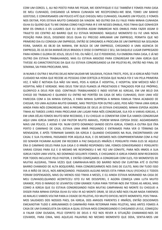 COM UM CORCEL 1, ALI NO POSTO PARA ME PEGAR, ME IDENTIFIQUEI E ELE TAMBÉM E FOMOS PARA CASA
DE MEU CUNHADO, CHEGANDO LÁ MINHA CUNHADA ME RECEPCIONOU-ME BEM, TOMEI UM BANHO
GOSTOSO, E CONVERSAMOS UM POUCO ATÉ QUE CHEGOU MEU CUNHADO, FALAMOS UM POUCO, E FOMOS
NOS DEITAR, POIS ESTAVA MUITO CANSADO DA VIAGEM. NO OUTRO DIA EU FALEI PARA MINHA CUNHADA
OLHA EU QUERO QUE TU ME ENSINA COMO FAÇO PARA IR E VIR NESSES ONIBUS, POIS TINHA QUE CONHECER
BEM OS ONIBUS E OS LUGARES QUE EU DEVERIA ASSIM EMBARCAR NOS ONIBUS PARA FAZER ASSIM O
TRAJETO DO CENTRO AO BAIRRO QUE EU ESTAVA MORANDO. NAQUELE MOMENTO EU FIZ UMA NOVA
PEDIÇÃO PARA DEUS, DISSENDO DEUS OLHA EU PRECISO ARRUMAR UM EMPREGO, PERMITA QUE NO
PRIMEIRO DIA EU CONSIGA UM EMPREGO, ENTÃO SE DIRIGIMOS A PROCURA DE UM EMPREGO NA SEGUNDA
FEIRA, SAIMOS AS 08.30 DA MANHA, EM BUSCA DE UM EMPREGO, CHEGANDO A UMA AGENCIA DE
EMPREGO, ÀS 10.30 DA MANHÃ DEUS BRADOU E DISSE O EMPREGO E SEU, SAI DAQUELE LUGAR EMPREGADO
PARA HONRA E GLORIA DE JESUS, DEUS É FIEL OU NÃO É, ELE É PODEROSO, FUI EMBORA PARA CASA, E JÁ NO
OUTRO DIA ESTAVA TRABALHANDO, MAS EU ESTAVA ANSIOSO PARA CONGREGAR EM UMA IGREJA QUE
TIVESSE AS CARACTERISTICAS DA QUE EU ESTAVA CONGREGANDO LA EM PELOTAS-RS, ENTÃO NO FINAL DE
SEMANA, SAI PARA PROCURAR, MAS.
IA NUMA E OUTRA E MUITAS DELAS NEM SAUDAR ME SAUDAVA, FICAVA TRISTE, POIS, SE A IGREJA NÃO TIVER
CUIDADO NA HORA QUE RECEBE AS PESSOAS COM CERTEZA A PESSOA QUE NUNCA FOI E VAI PELA PRIMEIRA
VEZ, E NÃO É NOTADA ÉLA NÃO VAI MAIS, POIS A IGREJA É HOSPITAL, E HOSPITAL SEM MÉDICO NÃO É
HOSPITAL NÃO É VERDADE. MAS DEUS TEM SEUS PLANOS JÁ PROJETADOS E TRAÇADOS POR ELE PRÓPRIO,
GLORIFICO A DEUS POR ISSO. CONTINUEI TRABALHANDO E INDO VISITAR AS IGREJAS, EM UM BELO DIA
CHEGO DO TRABALHO E QUANDO EU ENTRO NO PORTÃO DA CASA DE MEU CUNHADO, OUVI UMA VÓZ
PARECIDA COM A DA MINHA ESPOSA, E PARA MINHA SURPRESA A MINHA FAMILIA TINHA ACABADO DE
CHEGAR, FOI UMA ALEGRIA MUITO GRANDE, MAS TRISTEZA POR OUTRO LADO, POIS NÃO TINHA UMA IGREJA
AINDA PARA NÓS CONGREGAR, MAS A PROMESSA DE DEUS JÁ ESTAVA CHEGANDO, MINHA ESPOSA AGORA
TINHA AS TARDES LIVRES PARA PROCURAR UM LUGAR PARA NÓS CONGREGAR, ELA FOI A VARIAS IGREJAS, E
EM UMA DÉLAS FOMOS MUITO BEM RECEBIDO, E EU CHEGUEI A COMENTAR COM ÉLA VAMOS CONGREGAR
AQUI UMA IGREJA SIMPLES E UM PASTOR MUITO AMAVEL, POREM MINHA ESPOSA DISSE: AGOARDAMOS
MAIS UM POUCO, E ASSIM FOI. NUM CERTO DOMINGO SAINDO DESTA IGREJA, FOMOS A OUTRA QUE ÉRA
PERTO E CAMINHO DE CASA, ESTAVA UMA IRMÃ PREGANDO E ENTRAMOS PARA VER O TÉRMINO DA
MENSAGEM, E APÓS TERMINAR SAIMOS DA IGREJA E QUANDO CHEGAMOS NA RUA, ENCONTRAMOS UM
CASAL E SUA FILHINHA, PASSANDO POR AQUELA RUA, E OS MESMOS NOS COMPRIMENTARAM COM A PAZ
DO SENHOR FICARAM ALEGRE EM RECEBER A PAZ DAQUELES IRMÃOS E PERGUNTEI PARA ELES SE AQUELE
ÉRA O CAMINHO DELES PARA SUA CASA E O IRMÃO RESPONDEU SIM, FOMOS CONVERSANDO E PERGUNTEI
VARIAS COISAS PARA ELE E O MESMO ME RESPONDEU E ME FEZ UM CONVITE, PARA NÓS IRMOS A SUA
IGREJA FAZER UMA VISITA, NO DOMINGO SEGUINTE FOMOS, E CHEGANDO À IGREJA FOMOS BEM RECEBIDOS
POR TODOS INCLUSIVE PELO PASTOR, E ENTÃO COMEÇAMOS A CONGREGAR COM ELES, FOI MOMENTOS DE
MUITAS ALEGRIAS, TINHA VEZES QUE CAMINHAVA-MOS DO BAIRRO NOVO EM CURITIBA ATÉ O OUTRO
BAIRRO CHAMADO DE ALTA BOQUEIRÃO, PARA CONGREGARMOS NOS DIAS DE CULTO, MAS EM TUDO ISSO
VIA A MÃO DE DEUS, NOS ABENÇOANDO. PASSADOS ALGUNS MESES ESTA FIRMA FALIU (FECHOU) E TODOS
FORAM DISPENSADOS, MAIS OU MENOS ISSO TINHA 4 MESES, E EU AINDA ESTAVA MORANDO NA CASA DE
MEU CUNHADO,QUANDO ACONTECEU ISTO EU ME DESISPEREI, E AGORA COMEÇA UMA LUTA MUITO
GRANDE, POIS O INIMIGO SE LEVANTOU COM GRANDE FURIA PARA TERTAR-NOS EM TODAS AS AREAS, MAS
COMO A IGREJA QUE EU ESTAVA CONGREGANDO FAZIA MUITAS CAMPANHAS NO MONTE EU CHEGUEI A
DISSER PARA MINHA ESPOSA OLHA EU VOU IR AO MONTE ORAR, SE DEUS NÃO NOS FALAR NADA FAREMOS
AS MALAS E VAMOS VOLTAR PARA A CIDADE DE PELOTAS, FOI MUITO DIFICIEL NESTE MOMENTO, POIS TINHA-
MOS SAUDADES DOS NOSSOS PAES, DA IGREJA, DOS AMIGOS PARENTES E IRMÃOS, ENTÃO DESCIDIMOS
EMCAIXOTAR TUDO E ARRUMAMOS O CAMINHÃO PARA RETORNAR PARA PELOTAS, MAS ANTES FOMOS À
CASA DE UM EVANGELISTA DA IGREJA A QUAL ESTAVA-MOS CONGREGANDO E CHEGANDO LÁ ELE, COMEÇOU
A FALAR COM OUSADIA, PELO ESPIRITO DE DEUS E FEZ NOS REVER A SITUAÇÃO CHAMANDO-NOS DE
COVARDE, PARA CIMA, MAS AQUELAS PALAVRAS NO MESMO MOMENTO QUE DOIA, SENTIA-MOS UM
 