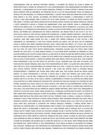 CONVERSAMOS COM OS ANTIGOS PASTORES NOSSOS, E FALAMOS DO DESEJO DE LEVAR O NOME DO
MINISTÉRIO PARA A CIDADE DE SJPINHAIS-PR E ELES CONCORDARAM E NOS ABENÇOARAM VOLTAMOS PARA
SJPINHAIS, E COMEÇAMOS OS CULTOS NUMA GARAGEM, ÉRAMOS EU MINHA ESPOSA E MINHA FILHA MAIS
NOVA SOMENTE NÓS DE MEMBROS, NO PRIMEIRO DIA DE CULTO DE INAUGURAÇÃO TINHA ATÉ BANDA DE
MUSICA, FOI UMA BENÇÃO, E O TRABALHO PROSPEROU, E AGORA TINHA-MOS QUE ABRIR EM OUTRO LUGAR,
MAIS AMPLO E DE FACIL ACESSO, ALUGAMOS UM PREDIO MUITO GRANDE, E COMEÇAMOS A FAZER OS
CULTOS, TUDO UMA BENÇÃO, MAS O VENTO FOI FEITO PARA SOPRAR E O SOPRO DO VENTO CHEGOU ATÉ
NÓS ONDE E TIVEMOS UMA BAIXA SIGNIFICATIVA EM NOSSA IGREJA PESSOAS DO NOSSO CONVIVIO, SAIRAM
E NESTE MOMENTO CHEGUEI A PENSAR EM ABANDONAR TUDO, MAS SEMPRE VINHA A LEMBRANÇA DA
PROFECIA DA IRMÃ ALICE, E EU RESPIRAVA FUNDO E PROSSEGUIA, NESTE MOMENTO, O ALUGUEL DEU UMA
DESPARADA, E EU PENSAVA EM SAIR DAQUELE LUGAR E ALUGAR OUTRO PRÉDIO, MAS COMO DEUS TEM SEUS
MEIOS, UM IRMÃO QUE CONGREGAVA NA IGREJA CONVIDOU UM AMIGO PARA IR AO CULTO E ELE FOI E
DEUS FALOU COM ELE, POIS ESTAVA PARADO NO EVANGELHO, E ASSIM FIZEMOS AMIZADE E UNS DOS DIAS,
FUI VISITAR E ELE E CONHECI A SUA IRMÃ UM SENHOR JÁ COM SEUS 72 ANOS DE IDADE, MUITO DIVERTIDA E
HUMILDE, MAS NÃO SABIA QUEM ÉLA ÉRA, E ASSIM ESTE IRMÃO COMEÇOU IR AOS CULTOS E NÓS
ENSINANDO ELE NOVAMENTE A DAR SEUS PASSOS DENTRO DA IGREJA. EM UM BELO DIA DE DOMINGO
CHEGA À IGREJA ESTA IRMÃ CHAMADA NATALIA, VEM E SENTA BEM NA FRENTE, EU VI ÉLA E ME ALEGREI
MUITO, A PREGAÇÃO NAQUELE DIA FOI UMA BENÇÃO FOI FEITO O APELO E NAQUELE DIA ÉLA ACEITOU JESUS
EM SUA VIDA FOI UMA FESTA MUITO MARAVILHOSA, PASSADOS ALGUNS DIAS ÉLA PEDIU PARA FAZER
ORAÇÃO NA CASA DÉLA E EU MAIS MINHA ESPOSA E A FILHA MAIS NOVA FAZIAMOS AS ORAÇÕES LÁ, MAS
ALGUNS DIZIÃO OLHA E MUITO LONGE PARA IR LÁ, MAS DEUS JÁ TINHA FALADO NO MONTE QUEELE IRIA NOS
DAR UMA BENÇÃO MUITO GRANDE, E ASSIM FOI ESTA IRMÃ FICOU CONOSCO ALGUNS MESES, ATÉ QUE UM
DIA ELA VEIO A FICAR DOENTE, E ASSIM FOI MORAR COM UMA AMIGA, PERTO DA CASA DÉLA, E ME CHAMOU
PARA CONVERSAR O QUE ÉLA ÉRA ANTES DE ACEITAR A JESUS, DISSENDO QUE ÉRA UMA FEITICEIRA, QUE
FAZIA MUITAS COISAS ERRADAS, MAS JESUS TEVE MISERICÓRDIA DE MIM E HJ QUERO SER UMA CRENTE, EU
OREI POR ÉLA E PEDI A MISSERICÓRDIA DO SENHOR PARA SUA VIDA, E ASSIM ÉLA PEDIU EM UM DOS DIAS
QUE ESTAVA DOENTE PASTOR VEM ME BUSCAR E ME LEVAR NO CENTRO PARA EU RECEBER MINHA
APOSENTADORIA E COMPRAR UM TECIDO PARA FAZER UMA SAIA, POIS QUERO ENTAR NA IGREJA COMO
CRENTE, EU ACHEI ENTERESANTE A ATITUDE O GESTO DÉLA E DISSE FICA PRONTA QUE ESTOU INDO AI
BUSCAR VOCES, E SAI DO MEU TRABALHO NO HORARIO DE ALMOÇO E FUI DE CURITIBA ATÉ A SUA CASA
DANDO UNS 45 km DE IDA E 45 DE VOLTA, FOMOS E COMPRAMOS O TECIDO E ÉLA DENTRO DO CARRO DISSE
OLHA PASTOR SE EU NÃO CONSEGUIR COLOCAR ESTE VESTIDO EM VIDA ME COLOQUE ELE DENTRO DO MEU
CAIXÃO, QUANDO ÉLA FALOU AQUILO EU FIQUE QUIETO, POIS SABIA DA SUA ENFERMIDADE, ENTÃO O QUE
ÉLA FALOU ACONTECEU, VEIO A IRMÃ NATALIA A FALECER, E TIVE QUE FAZER O VELÓRIO DELA DENTRO DA
SUA CASA, E DEI ASSISTENCIA AO SEU IRMÃO DE SANGUE IRMÃO ANTONIO, APÓS TUDO ISTO, COMEÇAMOS A
FAZER OS CULTOS NO LOCAL ONDE TINHA VELADO ÉLA, E COMEÇOU AJUNTAR MUITA GENTE, AO PONTO DE
NÃO CABER MAIS PESSOAS NAQUELE LUGAR FOI QUANDO O IRMÃO ANTONIO, FALOU E DISSE: O DESEJO DE
MINHA IRMÃ NATÁLIA ÉRA DOAR UMA PARTE DO SEU TERRENO. PARA A IGREJA, E ASSIM ELE SEPAROU O
TERRENO E CEDEU PARA CONTRUIR A IGREJÁ, NESSE PERIODO, NÃO TINHAMOS DINHEIRO EM CAIXA, MAS O
SENHOR LEVANTOU UM HOMEM QUE SOU GRATO POR TODA A MINHA VIDA A ELE, POIS FOI ELE QUE DEUS
USOU PARA NOS ICENTIVAR A LEVANTAR UM TEMPLO NAQUELE TERRENO, E FOMOS ENTÃO PARA O
MATERIAL DE CONSTRUÇÃO E ALI CONVERSAMOS COM O DONO E ELE FINANCIOU PARA NÓS NA ÉPOCA 10,
000,00 MIL REAIS E LEVANTAMOS A IGREJA QUE HJ E UMA BENÇÃO. MAS O SERVIÇO QUE EU ESTAVA ME
TIRAVA MUITO TEMPO PARA ESTUDO DA PALAVRA ORAÇÃO JEJUM E MUITAS OUTRAS COISAS COMECEI A
ORAR E PEDIR A DIREÇÃO DE DEUS NESSE SENTIDO, TRABALHANDO EM UMA EMPRESA NA QUAL ATRAVES DA
CAMPANHA DEUS TINHA ABERTO A PORTA DE TRABALHO NO QUAL FIQUEI 14 ANOS LÁ, MAS DEUS USANDO
UMA SENHORA DE MAIS OU MENOS 73 ANOS ME FALOU QUE DEVERIA SAIR PARA FICAR SOMENTE NA OBRA
E ASSIM SAI DEIXANDO UM SALÁRIO QUE HJ TARIA NA FAIXA DE 6 A 7 MIL REIAS, PARA TRABALHAR NA OBRA
DO SENHOR QUE TANTO PRECISA HJ SOU RESPOSNSAVEL PELA IGREJA ALIANÇA DE SALVAÇÃO DO PARANA,
SOU CAPELÃO, TAMBEM SOU VICE PRESIDENTE DA COMUNIDADE TERAPEUTICA DESAFIO JOVEM VIDAS PARA
CRISTO, ONDE PESSOAS SÃO LIBERTAS DAS DROGAS, TAMBEM SOU VICE PRESIDENTE DA CMDCA ORGÃO DA
 
