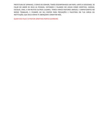PREFEITURA DE SJPINHAIS, E SERVO DO SENHOR, TEMOS DESENPENHADO UM PAPEL JUNTO A SOCIEDADE, DE
FALAR DO AMOR DE DEUS AS PESSOAS, VISITANDO E FALANDO EM LOCAIS COMO HOSPITAIS, CADEIAS,
ESCOLAS, CRAS, E EM MUITOS OUTROS LUGARES, TEMOS VARIOS PASTORES AMIGOS, E SIMPATIZANTES NO
NOSSO TRABALHO, E FICAMOS AO SEU DISPOR PARA PREGAÇÕES E PALESTRAS EM TUA IGREJA OU
INSTITUIÇÃO, QUE DEUS VENHA TE ABENÇOAR E ORAR POR NÓS,
QUEM VOS FALA É O PASTOR JONATHAS PORTO GUERREIRO.
 