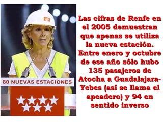 Las cifras de Renfe enLas cifras de Renfe en
el 2005 demuestranel 2005 demuestran
que apenas se utilizaque apenas se utiliza
la nueva estación.la nueva estación.
Entre enero y octubreEntre enero y octubre
de ese año sólo hubode ese año sólo hubo
135 pasajeros de135 pasajeros de
Atocha a Guadalajara-Atocha a Guadalajara-
Yebes (así se llama elYebes (así se llama el
apeadero) y 94 enapeadero) y 94 en
sentido inversosentido inverso
 