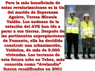 Pero la más beneficiada dePero la más beneficiada de
estas revalorizaciones es la tíaestas revalorizaciones es la tía
del marido de Esperanzadel marido de Esperanza
Aguirre, Teresa MicaelaAguirre, Teresa Micaela
Valdés. Los andenes de laValdés. Los andenes de la
estación del AVE han ido aestación del AVE han ido a
parar a sus tierras. Después deparar a sus tierras. Después de
las pertinentes expropiacioneslas pertinentes expropiaciones
de Fomento, ella ha decididode Fomento, ella ha decidido
construir una urbanización,construir una urbanización,
Valdeluz, de más de 9.000Valdeluz, de más de 9.000
viviendas. Los terrenos deviviendas. Los terrenos de
esta futura urbe en Yebes, másesta futura urbe en Yebes, más
conocida como “Avelandia”conocida como “Avelandia”
fueron recalificados en 2001fueron recalificados en 2001
 