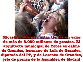 Micaela le otorga a estas tierras un valorMicaela le otorga a estas tierras un valor
de más de 8.000 millones de pesetas. Elde más de 8.000 millones de pesetas. El
arquitecto municipal de Yebes es Jaimearquitecto municipal de Yebes es Jaime
de Grandes, hermano de Luís de Grandes,de Grandes, hermano de Luís de Grandes,
diputado del PP, y de Lorenzo de Grandes,diputado del PP, y de Lorenzo de Grandes,
jefe de prensa de la Asamblea de Madridjefe de prensa de la Asamblea de Madrid
 