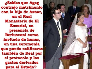 ¿Sabías que Agag¿Sabías que Agag
contrajo matrimoniocontrajo matrimonio
con la hija de Aznar,con la hija de Aznar,
en el Realen el Real
Monasterio de ElMonasterio de El
Escorial, enEscorial, en
presencia depresencia de
Berlusconi comoBerlusconi como
invitado de honor,invitado de honor,
en una ceremoniaen una ceremonia
que puede calificarseque puede calificarse
también de Real portambién de Real por
el protocolo y losel protocolo y los
gastos derivadosgastos derivados
para el Estado?para el Estado?
 