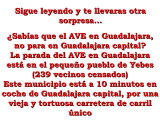 Sigue leyendo y te llevaras otraSigue leyendo y te llevaras otra
sorpresa...sorpresa...
¿Sabías que el AVE en Guadalajara,¿Sabías que el AVE en Guadalajara,
no para en Guadalajara capital?no para en Guadalajara capital?
La parada del AVE en GuadalajaraLa parada del AVE en Guadalajara
está en el pequeño pueblo de Yebesestá en el pequeño pueblo de Yebes
(239 vecinos censados)(239 vecinos censados)
Este municipio está a 10 minutos enEste municipio está a 10 minutos en
coche de Guadalajara capital, por unacoche de Guadalajara capital, por una
vieja y tortuosa carretera de carrilvieja y tortuosa carretera de carril
únicoúnico
 