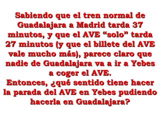 Sabiendo que el tren normal deSabiendo que el tren normal de
Guadalajara a Madrid tarda 37Guadalajara a Madrid tarda 37
minutos, y que el AVE “solo” tardaminutos, y que el AVE “solo” tarda
27 minutos (y que el billete del AVE27 minutos (y que el billete del AVE
vale mucho más), parece claro quevale mucho más), parece claro que
nadie de Guadalajara va a ir a Yebesnadie de Guadalajara va a ir a Yebes
a coger el AVE.a coger el AVE.
Entonces, ¿qué sentido tiene hacerEntonces, ¿qué sentido tiene hacer
la parada del AVE en Yebes pudiendola parada del AVE en Yebes pudiendo
hacerla en Guadalajara?hacerla en Guadalajara?
 