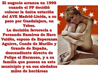 El negocio arranca en 1998El negocio arranca en 1998
cuando el PP decidiócuando el PP decidió
colocar la única estacióncolocar la única estación
del AVE Madrid-Lleida, a sudel AVE Madrid-Lleida, a su
paso por Guadalajara, enpaso por Guadalajara, en
Yebes.Yebes.
La decisión favorecía aLa decisión favorecía a
Fernando Ramírez de HaroFernando Ramírez de Haro
Valdés, esposo de EsperanzaValdés, esposo de Esperanza
Aguirre, Conde de Murillo yAguirre, Conde de Murillo y
Grande de España,Grande de España,
descendiente directo dedescendiente directo de
Felipe el Hermoso, y a suFelipe el Hermoso, y a su
familia que poseen en estefamilia que poseen en este
municipio y en sus aledañosmunicipio y en sus aledaños
miles de hectáreasmiles de hectáreas
 
