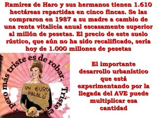 El importanteEl importante
desarrollo urbanísticodesarrollo urbanístico
que estáque está
experimentando por laexperimentando por la
llegada del AVE puedellegada del AVE puede
multiplicar esamultiplicar esa
cantidadcantidad
Ramírez de Haro y sus hermanos tienen 1.610Ramírez de Haro y sus hermanos tienen 1.610
hectáreas repartidas en cinco fincas. Se lashectáreas repartidas en cinco fincas. Se las
compraron en 1987 a su madre a cambio decompraron en 1987 a su madre a cambio de
una renta vitalicia anual escasamente superioruna renta vitalicia anual escasamente superior
al millón de pesetas. El precio de este sueloal millón de pesetas. El precio de este suelo
rústico, que aún no ha sido recalificado, seríarústico, que aún no ha sido recalificado, sería
hoy de 1.000 millones de pesetashoy de 1.000 millones de pesetas
 