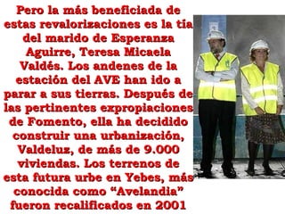 Pero la más beneficiada de estas revalorizaciones es la tía del marido de Esperanza Aguirre, Teresa Micaela Valdés. Los andenes de la estación del AVE han ido a parar a sus tierras. Después de las pertinentes expropiaciones de Fomento, ella ha decidido construir una urbanización, Valdeluz, de más de 9.000 viviendas. Los terrenos de esta futura urbe en Yebes, más conocida como “Avelandia” fueron recalificados en 2001 