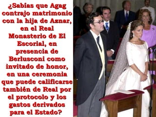 ¿Sabías que Agag contrajo matrimonio con la hija de Aznar, en el Real Monasterio de El Escorial, en presencia de Berlusconi como invitado de honor, en una ceremonia que puede calificarse también de Real por el protocolo y los gastos derivados para el Estado?  