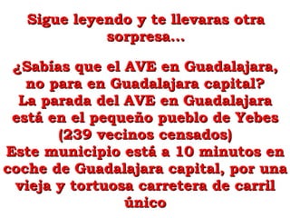 Sigue leyendo y te llevaras otra sorpresa... ¿Sabías que el AVE en Guadalajara, no para en Guadalajara capital? La parada del AVE en Guadalajara está en el pequeño pueblo de Yebes (239 vecinos censados) Este municipio está a 10 minutos en coche de Guadalajara capital, por una vieja y tortuosa carretera de carril único 