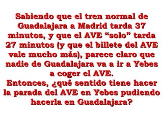 Sabiendo que el tren normal de Guadalajara a Madrid tarda 37 minutos, y que el AVE “solo” tarda 27 minutos (y que el billete del AVE vale mucho más), parece claro que nadie de Guadalajara va a ir a Yebes a coger el AVE. Entonces, ¿qué sentido tiene hacer la parada del AVE en Yebes pudiendo hacerla en Guadalajara? 
