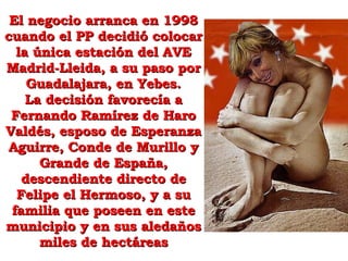 El negocio arranca en 1998 cuando el PP decidió colocar la única estación del AVE Madrid-Lleida, a su paso por Guadalajara, en Yebes. La decisión favorecía a Fernando Ramírez de Haro Valdés, esposo de Esperanza Aguirre, Conde de Murillo y Grande de España, descendiente directo de Felipe el Hermoso, y a su familia que poseen en este municipio y en sus aledaños miles de hectáreas 