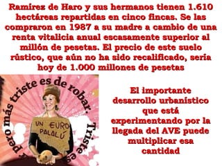 El importante desarrollo urbanístico que está experimentando por la llegada del AVE puede multiplicar esa cantidad Ramírez de Haro y sus hermanos tienen 1.610 hectáreas repartidas en cinco fincas. Se las compraron en 1987 a su madre a cambio de una renta vitalicia anual escasamente superior al millón de pesetas. El precio de este suelo rústico, que aún no ha sido recalificado, sería hoy de 1.000 millones de pesetas 