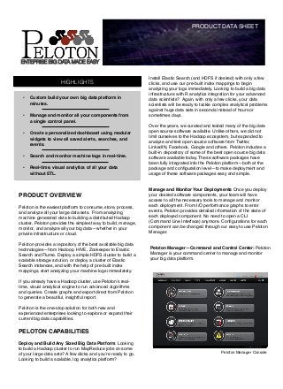 PRODUCT DATA SHEET!




    ENTEPRISE BIG DATA MADE EASY


                                                                Install Elastic Search (and HDFS if desired) with only a few
                        HIGHLIGHTS                              clicks, and use our pre-built index mappings to begin
                                                                analyzing your logs immediately. Looking to build a big data
                                                                infrastructure with R analytics integration for your advanced
    •    Custom build your own big data platform in             data scientists?  Again, with only a few clicks, your data
         minutes.!                                              scientists will be ready to tackle complex analytical problems
                                                                against huge data sets in seconds instead of hours or
    •    Manage and monitor all your components from            sometimes days.!
         a single control panel.!                               !
                                                                Over the years, we curated and tested many of the big data
    •    Create a personalized dashboard using modular          open source software available. Unlike others, we did not
                                                                limit ourselves to the Hadoop ecosystem, but expanded to
         widgets to view all saved alerts, searches, and
                                                                analyze and test open source software from Twitter,
         events.!
                                                                LinkedIN, Facebook, Google and others. Peloton includes a
                                                                built-in depository of some of the best open source big data
    •    Search and monitor machine logs in real-time.!         software available today. These software packages have
                                                                been fully integrated into the Peloton platform—both at the
    •    Real-time, visual analytics of all your data           package and conﬁguration level—to make deployment and
         without ETL.!                                          usage of these software packages easy and simple.!
                                                                !
                                                                !
                                                                Manage and Monitor Your Deployments Once you deploy
PRODUCT OVERVIEW!                                               your desired software components, your team will have
!                                                               access to all the necessary tools to manage and monitor
Peloton is the easiest platform to consume, store, process,     each deployment. From I/O performance graphs to error
and analyze all your large data sets. From analyzing            events, Peloton provides detailed information of the state of
machine generated data to building a distributed Hadoop         each deployed component. No need to open a CLI
cluster, Peloton provides the simplest way to build, manage,    (Command Line Interface) anymore. Conﬁgurations for each
monitor, and analyze all your big data—whether in your          component can be changed through our easy to use Peloton
private infrastructure or cloud.!                               Manager. !
 !                                                              !
Peloton provides a repository of the best available big data
technologies—from Hadoop, HIVE, Zookeeper to Elastic            Peloton Manager—Command and Control Center: Peloton
Search and Flume. Deploy a simple HDFS cluster to build a       Manager is your command center to manage and monitor
scalable storage solution, or deploy a cluster of Elastic       your big data platform. 	
  
Search instances, and with the help of pre-built index
mappings, start analyzing your machine logs immediately.!
!
If you already have a Hadoop cluster, use Peloton’s real-
time, visual analytical engine to run advanced algorithms
and queries. Create graphs and export direct from Peloton
to generate a beautiful, insightful report.!
!
Peloton is the one-stop solution for both new and
experienced enterprises looking to explore or expand their
current big data capabilities. !


PELOTON CAPABILITIES!
!
Deploy and Build Any Sized Big Data Platform. Looking
to build a Hadoop cluster to run MapReduce jobs on some
of your large data sets? A few clicks and you’re ready to go.                                        Peloton Manager Console!
Looking to build a scalable, log analytics platform? !
 