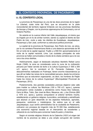 I. EL CONTEXTO PROVINCIAL DE PACASMAYO
1.1. EL CONTEXTO LOCAL
La provincia de Pacasmayo es una de las doce provincias de la región
La Libertad, costa norte del Perú, que se encuentra en la parte
noroccidental del territorio regional limitando con las provincias liberteñas
de Ascope y Chepén, con la provincia cajamarquina de Contumazá y con el
Océano Pacífico.
Se asienta en la cuenca inferior del Valle Jequetepeque, el mismo que
es irrigado por el río de similar nombre, siendo su capital el distrito de San
Pedro de Lloc. Junto a este, los distritos de Guadalupe, Jequetepeque,
Pacasmayo y San José, conforman su estructura política provincial.
La capital de la provincia de Pacasmayo, San Pedro de Lloc, se ubica,
por la vía carretera Panamericana Norte a una distancia aproximada de 99
Km al norte de la capital regional, Trujillo y a 658 Km aproximadamente al
norte de la capital nacional, Lima. Las ciudades principales de esta
provincia se hallan comunicadas a través de la citada carretera que a la vez
une a los cinco distritos.
Históricamente, según el destacado estudioso liberteño Rafael Larco
Hoyle (1948), la zona es considerada como la cuna de la civilización
peruana por haber servido de lecho a la cultura Cupisnique (1 500 a 200
a.C. aprox.). Así lo corroboró el Dr. Fernando Cabieses: "Los
descubrimientos realizados en Puémape, tienen enorme trascendencia ya
que allí se hallan las raíces de la nacionalidad peruana, desde los primeros
hombres que se estuvieron organizando...es decir, los hombres de Paiján
hasta los inicios de la cultura Cupisnique" (Municipalidad Provincial de
Pacasmayo, 2012).
Posteriormente, dos grandes sociedades preincas eligieron este valle
para irradiar su cultura: los Mochicas (100 a 700 d.C. aprox.), quienes
construyeron varias ciudades y adoratorios como Huaca Dos Cabezas,
Cerro la Mina, Tolón, San José de Moro, Mazanca, etc.; y los Chimús (800
a 1470 d.C. aprox.), quienes conquistaron el anterior territorio moche,
estableciendo un gobierno religioso, burocrático, centralizado y estratificado
que alcanzó un gran desarrollo en los aspectos hidráulicos, agrícolas,
pesqueros, cerámicos y metalúrgicos. Se estima que en el valle
Jequetepeque, cuyo centro administrativo fue la ciudadela de Pakatnamú,
cultivaron con procesos de irrigación más de 70 000 Has, estableciendo
una economía regional basada en el intercambio de excedentes y
utilizando la vía marítima para comerciar hasta Ecuador y Colombia.
Según el cronista religioso Antonio de la Calancha (1631) el origen del
nombre de la provincia se debe a una simple corrupción del nombre
 
