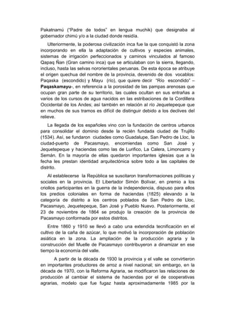 Pakatnamú (“Padre de todos” en lengua muchik) que designaba al
gobernador chimú y/o a la ciudad donde residía.
Ulteriormente, la poderosa civilización inca fue la que conquistó la zona
incorporando en ella la adaptación de cultivos y especies animales,
sistemas de irrigación perfeccionados y caminos vinculados al famoso
Qapaq Ñan (Gran camino inca) que se articulaban con la sierra, llegando,
incluso, hasta las selvas nororientales peruanas. De esta época se atribuye
el origen quechua del nombre de la provincia, devenido de dos vocablos:
Paqaska (escondido) y Mayu (río), que quiere decir “Río escondido” –
Paqaskamayu-, en referencia a la porosidad de las pampas arenosas que
ocupan gran parte de su territorio, las cuales ocultan en sus entrañas a
varios de los cursos de agua nacidos en las estribaciones de la Cordillera
Occidental de los Andes; así también en relación al río Jequetepeque que
en muchos de sus tramos es difícil de distinguir debido a los declives del
relieve.
La llegada de los españoles vino con la fundación de centros urbanos
para consolidar el dominio desde la recién fundada ciudad de Trujillo
(1534). Así, se fundaron ciudades como Guadalupe, San Pedro de Lloc, la
ciudad-puerto de Pacasmayo, encomiendas como San José y
Jequetepeque y haciendas como las de Lurifico, La Calera, Limoncarro y
Semán. En la mayoría de ellas quedaron importantes iglesias que a la
fecha les prestan identidad arquitectónica sobre todo a las capitales de
distrito.
Al establecerse la República se suscitaron transformaciones políticas y
sociales en la provincia. El Libertador Simón Bolívar, en premio a los
criollos participantes en la guerra de la independencia, dispuso para ellos
los predios coloniales en forma de haciendas (1825) elevando a la
categoría de distrito a los centros poblados de San Pedro de Lloc,
Pacasmayo, Jequetepeque, San José y Pueblo Nuevo. Posteriormente, el
23 de noviembre de 1864 se produjo la creación de la provincia de
Pacasmayo conformada por estos distritos.
Entre 1860 y 1910 se llevó a cabo una extendida tecnificación en el
cultivo de la caña de azúcar, lo que motivó la incorporación de población
asiática en la zona. La ampliación de la producción agraria y la
construcción del Muelle de Pacasmayo contribuyeron a dinamizar en ese
tiempo la economía del valle.
A partir de la década de 1930 la provincia y el valle se convirtieron
en importantes productores de arroz a nivel nacional; sin embargo, en la
década de 1970, con la Reforma Agraria, se modificaron las relaciones de
producción al cambiar el sistema de haciendas por el de cooperativas
agrarias, modelo que fue fugaz hasta aproximadamente 1985 por la
 