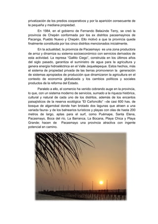 privatización de los predios cooperativos y por la aparición consecuente de
la pequeña y mediana propiedad.
En 1984, en el gobierno de Fernando Belaúnde Terry, se creó la
provincia de Chepén conformada por los ex distritos pacasmayinos de
Pacanga, Pueblo Nuevo y Chepén. Ello motivó a que la provincia quede
finalmente constituida por los cinco distritos mencionados inicialmente.
En la actualidad, la provincia de Pacasmayo es una zona productora
de arroz y dinamiza su sistema socioeconómico con servicios derivados de
esta actividad. La represa “Gallito Ciego”, construida en los últimos años
del siglo pasado, garantiza el suministro de agua para la agricultura y
genera energía hidroeléctrica en el Valle Jequetepeque. Estos hechos, más
el sistema de propiedad privada de las tierras promovieron la generación
de sistemas apropiados de producción que dinamizaron la agricultura en el
contexto de economía globalizada y los cambios políticos y sociales
productos de la reforma del Estado.
Paralelo a ello, el comercio ha venido cobrando auge en la provincia,
lo que, con un sistema moderno de servicios, sumado a la riqueza histórica,
cultural y natural de cada uno de los distritos, además de los encantos
paisajísticos de la reserva ecológica “El Cañoncillo” –de casi 600 has. de
bosque de algarrobal donde han brotado dos lagunas que atraen a una
variada fauna- y de los balnearios turísticos y playas con olas de hasta 200
metros de largo, aptas para el surf, como Puémape, Santa Elena,
Pacasmayo, Boca del río, La Barranca, La Bocana, Playa Chica y Playa
Grande; hacen de Pacasmayo una provincia atractiva con ingente
potencial en camino.
 