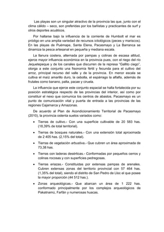 Las playas son un singular atractivo de la provincia las que, junto con el
clima cálido – seco, son preferidas por los bañistas y practicantes de surf y
otros deportes acuáticos.
Por hallarse bajo la influencia de la corriente de Humbolt el mar es
pródigo en una amplia variedad de recursos ictiológicos (peces y mariscos).
En las playas de Puémape, Santa Elena, Pacasmayo y La Barranca se
dinamiza la pesca artesanal en pequeña y mediana escala.
La llanura costera, alternada por pampas y colinas de escasa altitud,
ejerce mayor influencia económica en la provincia pues, con el riego del río
Jequetepeque y de los canales que discurren de la represa “Gallito ciego”,
otorga a este conjunto una fisonomía fértil y fecunda para el cultivo del
arroz, principal recurso del valle y de la provincia. En menor escala se
cultiva el maíz amarillo duro, la cebolla, el espárrago la alfalfa, además de
frutales como banano, palta, pacae y ciruela.
La influencia que ejerce este conjunto espacial se halla fortalecida por su
posición estratégica respecto de las provincias del interior, así como por
constituir el nexo que comunica los centros de abastos. Pacasmayo es un
punto de comunicación vital y puerta de entrada a las provincias de las
regiones Cajamarca y Amazonas.
De acuerdo al Plan de Acondicionamiento Territorial de Pacasmayo
(2010), la provincia ostenta suelos variados como:
 Tierras de cultivo.- Con una superficie cultivable de 20 583 has.
(18,39% de total territorial).
 Tierras de bosques naturales.- Con una extensión total aproximada
de 2 405 has. (2,15% del total).
 Tierras de vegetación arbustiva.- Que cubren un área aproximada de
73,38 has.
 Tierras con laderas desérticas.- Conformadas por pequeños cerros y
colinas rocosas y con superficies pedregosas.
 Tierras eriazas.- Constituidas por extensas pampas de arenales.
Cubren extensas zonas del territorio provincial con 57 464 has.
(1,35% del total), siendo el distrito de San Pedro de Lloc el que posee
la mayor proporción (44 512 has.).
 Zonas arqueológicas.- Que abarcan un área de 1 222 has.
conformado principalmente por los complejos arqueológicos de
Pakatnamú, Farfán y numerosas huacas.
 